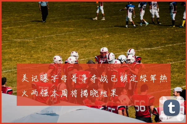 美记曝字母哥争夺战已锁定绿军热火两强本周将揭晓结果