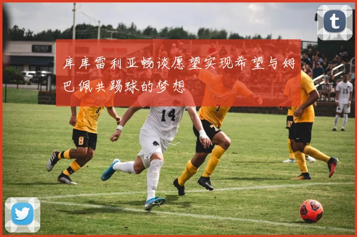 库库雷利亚畅谈愿望实现希望与姆巴佩共踢球的梦想