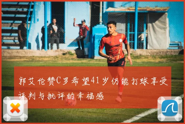郭艾伦赞C罗希望41岁仍能打球享受评判与批评的幸福感
