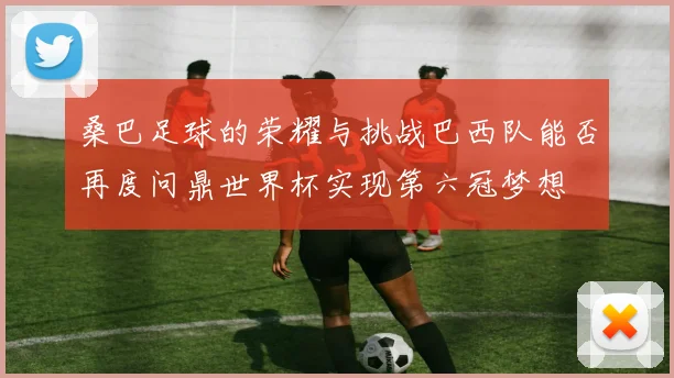 桑巴足球的荣耀与挑战巴西队能否再度问鼎世界杯实现第六冠梦想