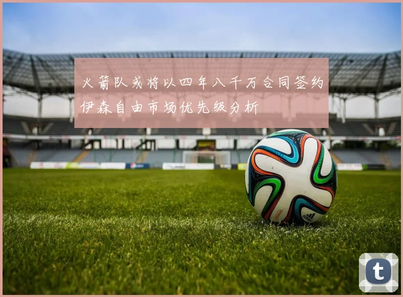火箭队或将以四年八千万合同签约伊森自由市场优先级分析