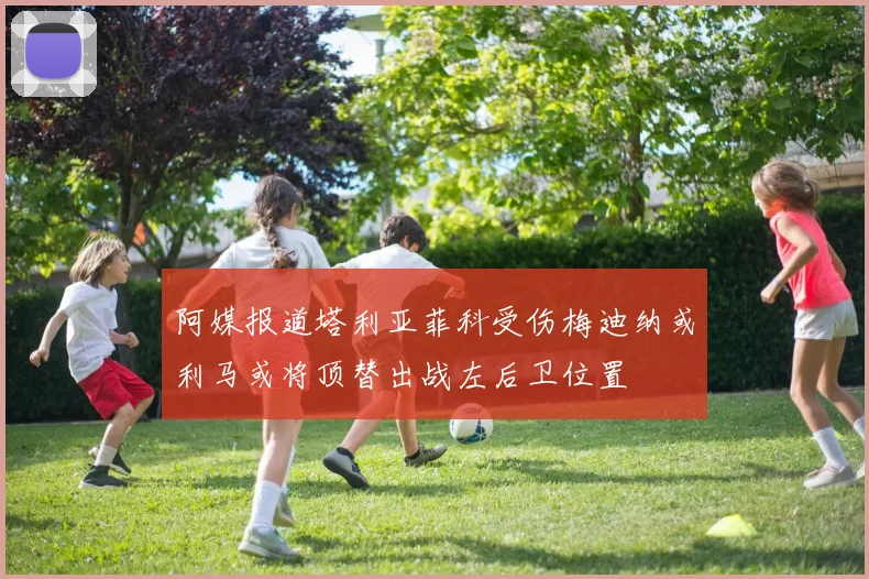 阿媒报道塔利亚菲科受伤梅迪纳或利马或将顶替出战左后卫位置