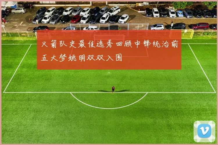 火箭队史最佳选秀回顾中锋统治前五大梦姚明双双入围