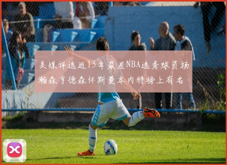 美媒评选近15年最差NBA选秀球员杨瀚森亨德森怀斯曼本内特榜上有名