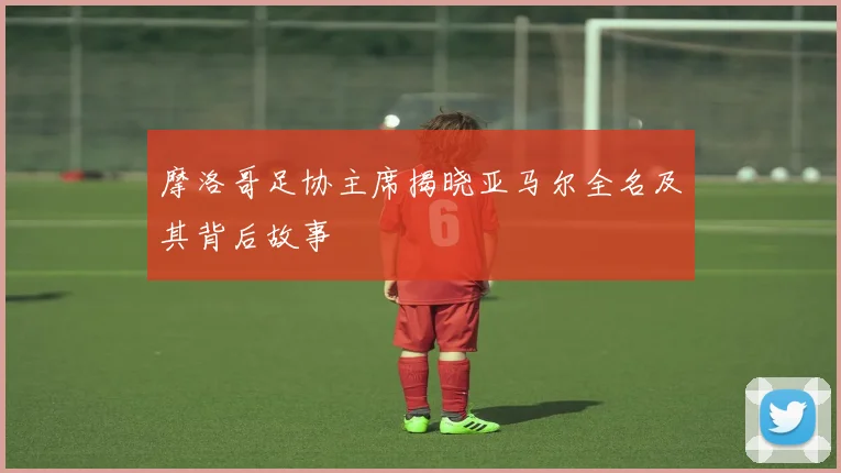 摩洛哥足协主席揭晓亚马尔全名及其背后故事