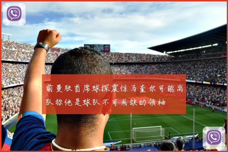 前曼联首席球探震惊马奎尔可能离队称他是球队不可或缺的领袖